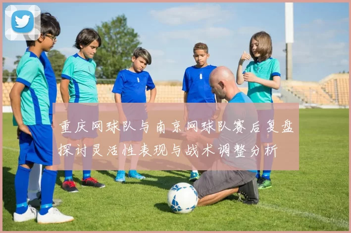 重庆网球队与南京网球队赛后复盘探讨灵活性表现与战术调整分析